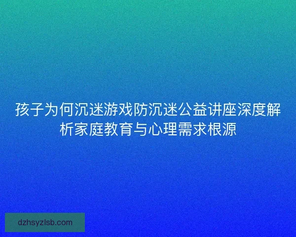 孩子为何沉迷游戏防沉迷公益讲座深度解析家庭教育与心理需求根源