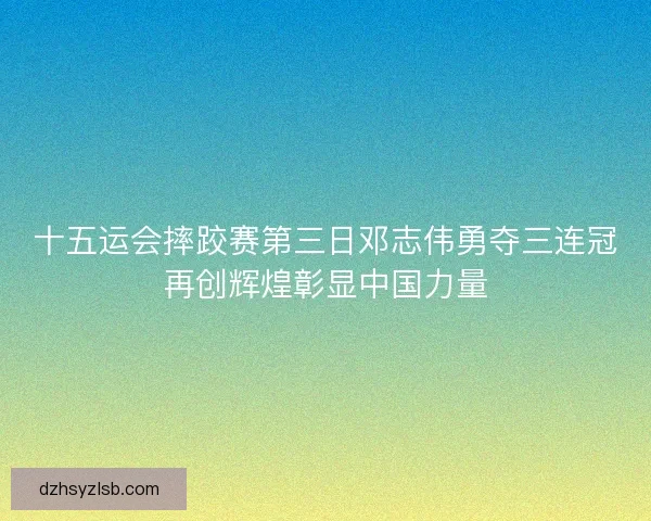 十五运会摔跤赛第三日邓志伟勇夺三连冠再创辉煌彰显中国力量