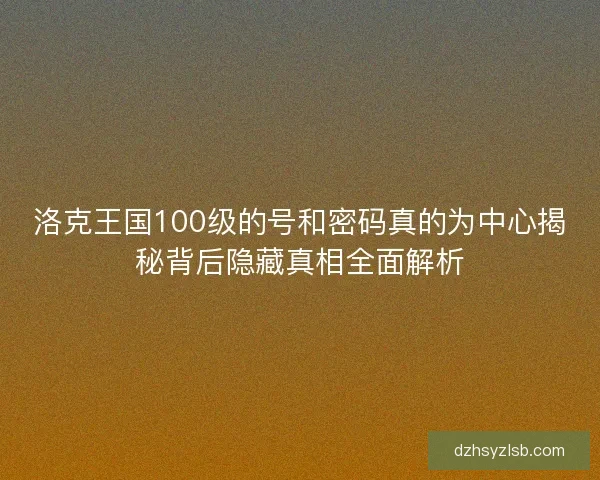 洛克王国100级的号和密码真的为中心揭秘背后隐藏真相全面解析