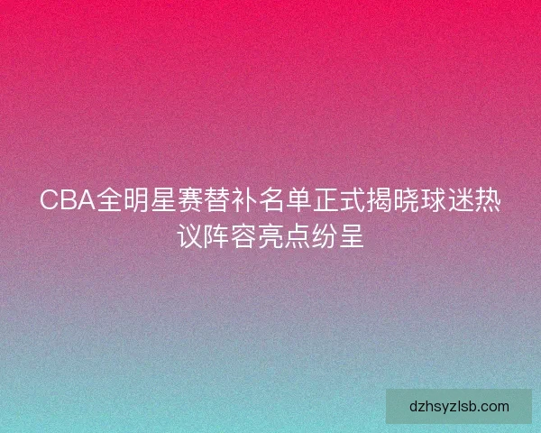 CBA全明星赛替补名单正式揭晓球迷热议阵容亮点纷呈