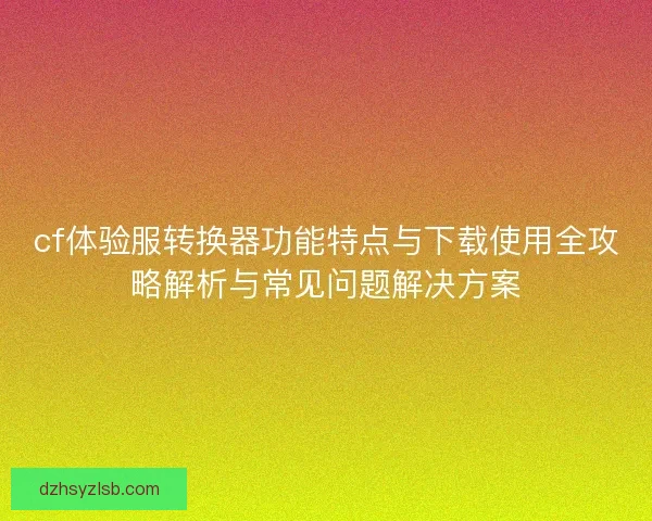 cf体验服转换器功能特点与下载使用全攻略解析与常见问题解决方案