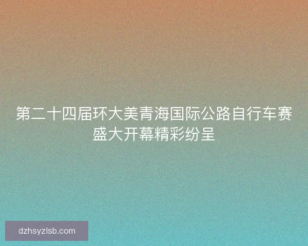 第二十四届环大美青海国际公路自行车赛盛大开幕精彩纷呈