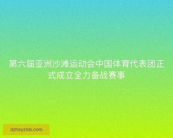 第六届亚洲沙滩运动会中国体育代表团正式成立全力备战赛事