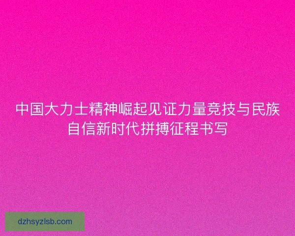 中国大力士精神崛起见证力量竞技与民族自信新时代拼搏征程书写