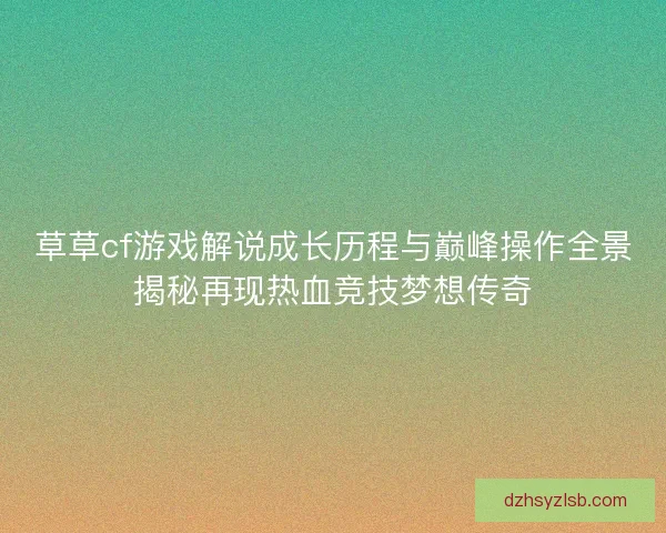 草草cf游戏解说成长历程与巅峰操作全景揭秘再现热血竞技梦想传奇