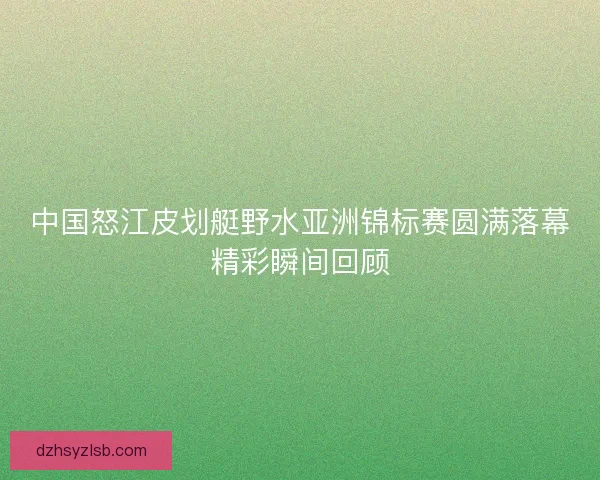 中国怒江皮划艇野水亚洲锦标赛圆满落幕精彩瞬间回顾